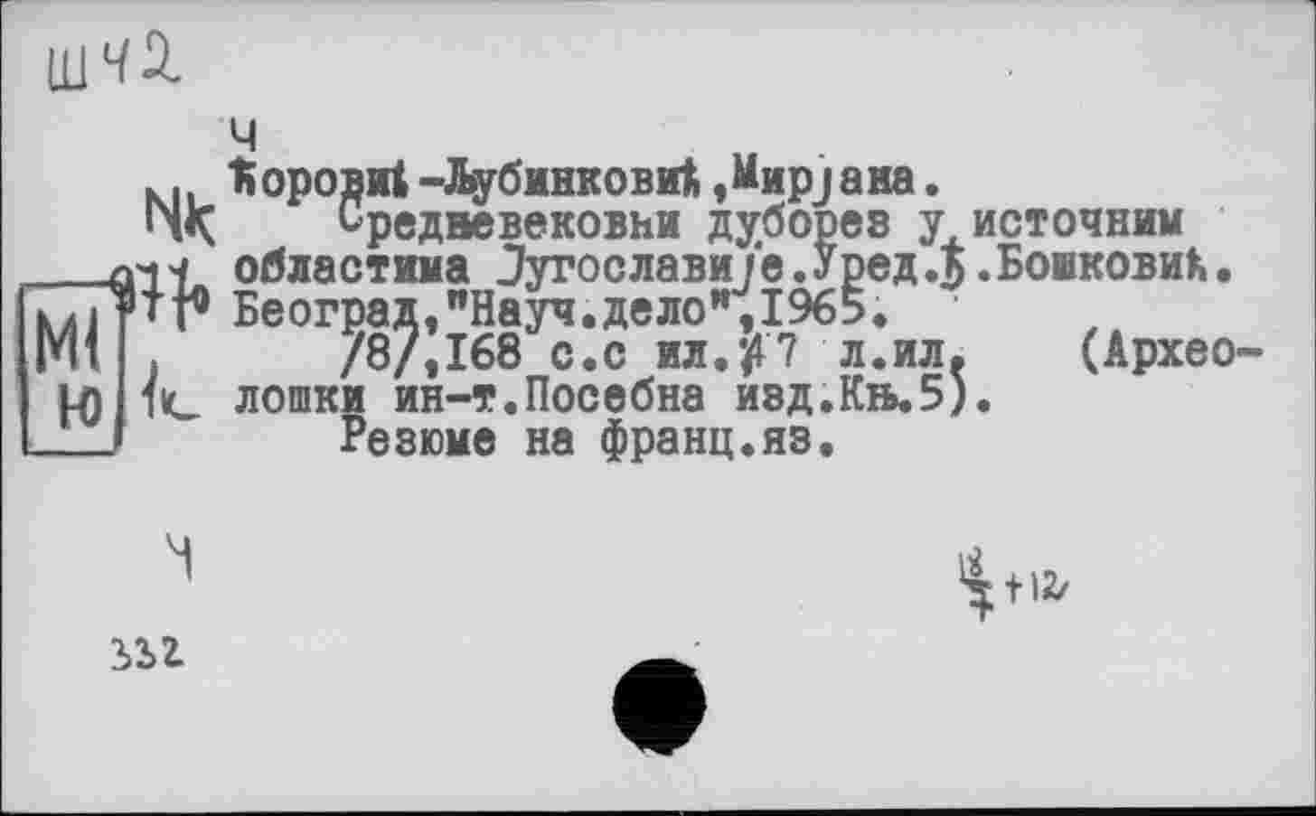 ﻿ч
к| ^оровиі -йубинковиі »MapjaHa.
Средвевековни дуборев у источник
■ областима Зугославиїе.Уред.5.БошковиК. Београд,"Науч.дело",1965.
/8/,168 с.с HH.ft7 л.ил.	(Архео-
___лчч областима иугослав
Ml ’» г Београд,"Науч.дело „_____
Mi .	/8/,168 с.с ил.ft7 л.ил.
U) 1с лошки ин-т.Іїосебна иад.Кіь.5).
___ Резюме на франц.яэ.
ІІ2/
